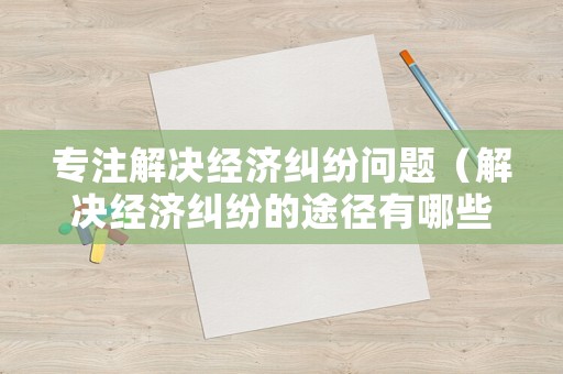 專注解決經(jīng)濟糾紛問題（解決經(jīng)濟糾紛的途徑有哪些）