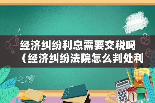 經(jīng)濟(jì)糾紛利息需要交稅嗎（經(jīng)濟(jì)糾紛法院怎么判處利息）