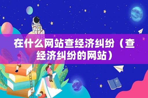 在什么網站查經濟糾紛（查經濟糾紛的網站）
