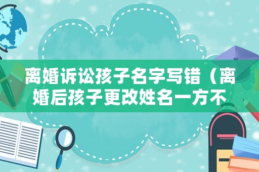 離婚訴訟孩子名字寫錯（離婚后孩子更改姓名一方不同意簽字怎么辦）