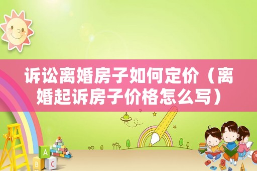 訴訟離婚房子如何定價（離婚起訴房子價格怎么寫）