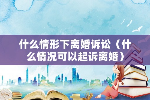 什么情形下離婚訴訟（什么情況可以起訴離婚）