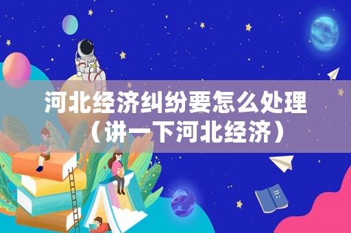 河北經濟糾紛要怎么處理（講一下河北經濟）