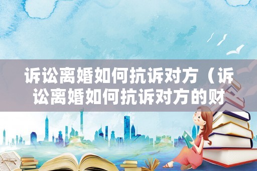 訴訟離婚如何抗訴對方（訴訟離婚如何抗訴對方的財產）