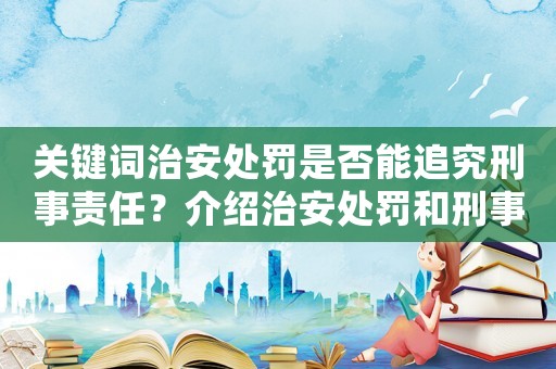 關鍵詞治安處罰是否能追究刑事責任？介紹治安處罰和刑事責任的區別及聯系