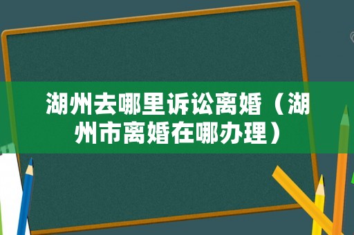 湖州去哪里訴訟離婚（湖州市離婚在哪辦理）