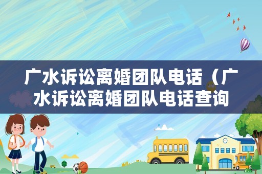 廣水訴訟離婚團隊電話（廣水訴訟離婚團隊電話查詢）