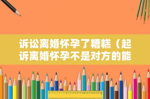 訴訟離婚懷孕了糟糕（起訴離婚懷孕不是對方的能有影響嗎）