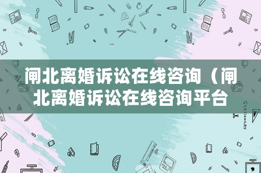 閘北離婚訴訟在線咨詢（閘北離婚訴訟在線咨詢平臺）