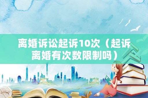 離婚訴訟起訴10次（起訴離婚有次數(shù)限制嗎）