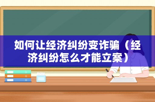 如何讓經濟糾紛變詐騙（經濟糾紛怎么才能立案）