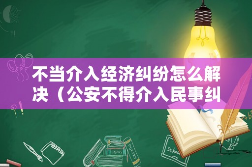 不當(dāng)介入經(jīng)濟(jì)糾紛怎么解決（公安不得介入民事糾紛,經(jīng)濟(jì)糾紛）