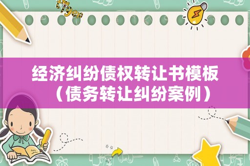 經濟糾紛債權轉讓書模板（債務轉讓糾紛案例）
