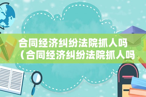 合同經濟糾紛法院抓人嗎（合同經濟糾紛法院抓人嗎怎么判）