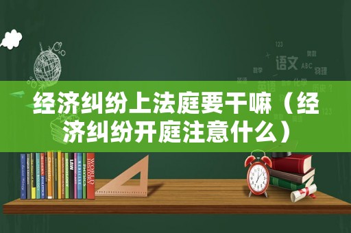 經濟糾紛上法庭要干嘛（經濟糾紛開庭注意什么）