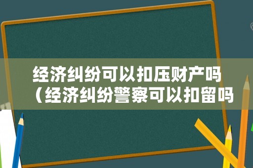 經(jīng)濟糾紛可以扣壓財產(chǎn)嗎（經(jīng)濟糾紛警察可以扣留嗎）