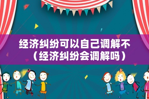 經濟糾紛可以自己調解不（經濟糾紛會調解嗎）