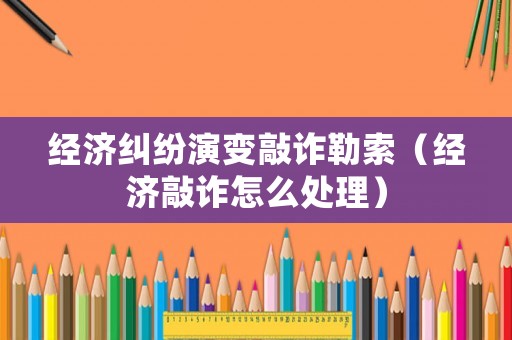 經(jīng)濟(jì)糾紛演變敲詐勒索（經(jīng)濟(jì)敲詐怎么處理）