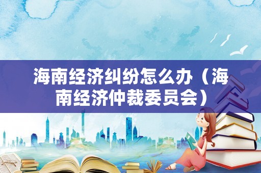 海南經(jīng)濟(jì)糾紛怎么辦（海南經(jīng)濟(jì)仲裁委員會(huì)）