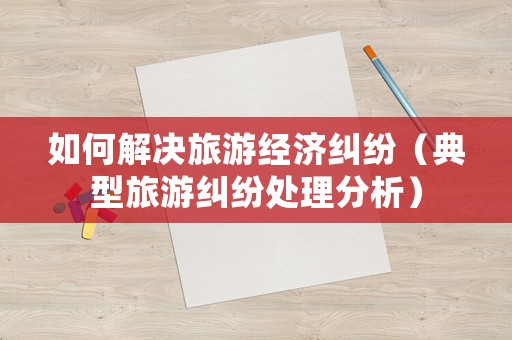 如何解決旅游經濟糾紛（典型旅游糾紛處理分析）