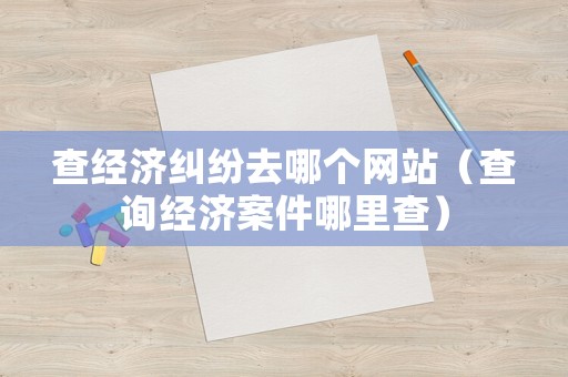 查經濟糾紛去哪個網站（查詢經濟案件哪里查）