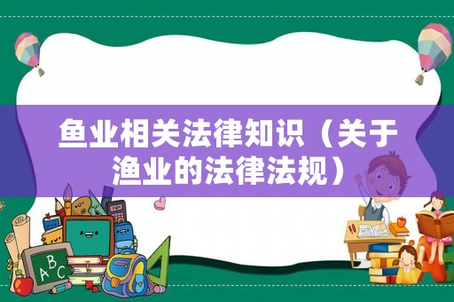 魚業(yè)相關(guān)法律知識(shí)（關(guān)于漁業(yè)的法律法規(guī)）