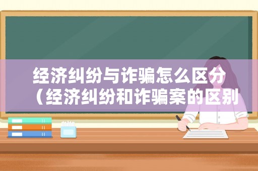 經濟糾紛與詐騙怎么區分（經濟糾紛和詐騙案的區別）