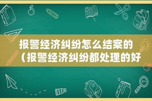 報警經濟糾紛怎么結案的（報警經濟糾紛都處理的好嗎?）