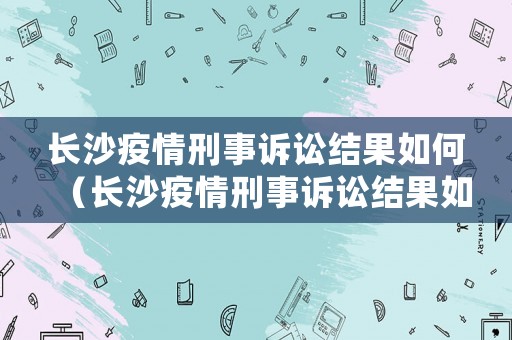 長(zhǎng)沙疫情刑事訴訟結(jié)果如何（長(zhǎng)沙疫情刑事訴訟結(jié)果如何）