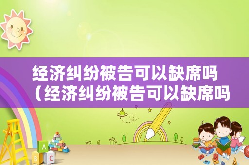 經(jīng)濟(jì)糾紛被告可以缺席嗎（經(jīng)濟(jì)糾紛被告可以缺席嗎法律）