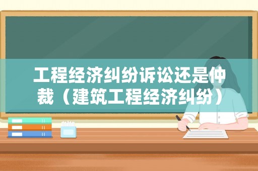 工程經濟糾紛訴訟還是仲裁（建筑工程經濟糾紛）