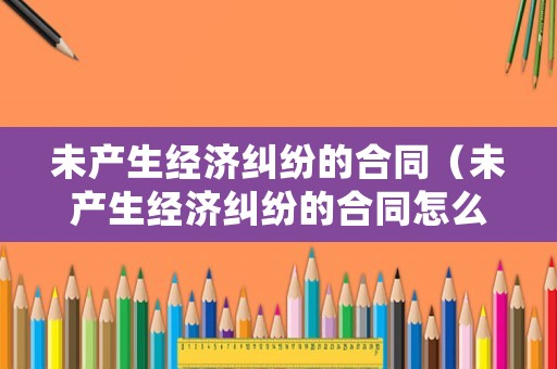 未產生經濟糾紛的合同（未產生經濟糾紛的合同怎么處理）
