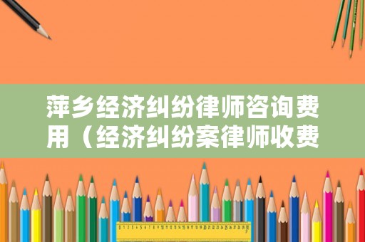 萍鄉經濟糾紛律師咨詢費用（經濟糾紛案律師收費標準）