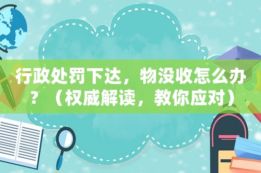 行政處罰下達(dá)，物沒收怎么辦？（權(quán)威解讀，教你應(yīng)對(duì)）
