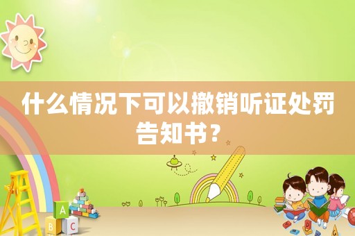 什么情況下可以撤銷聽證處罰告知書？