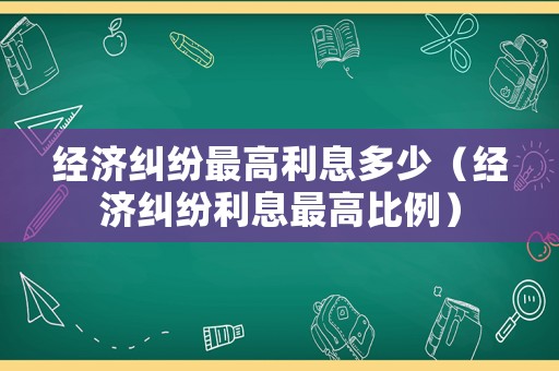 經濟糾紛最高利息多少（經濟糾紛利息最高比例）