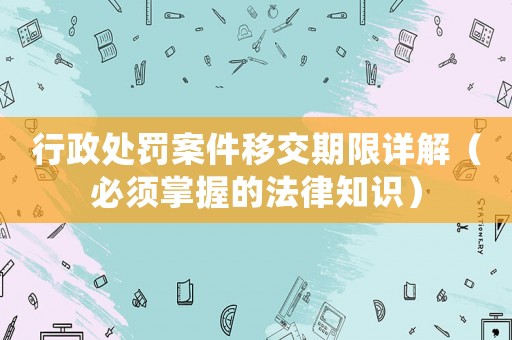 行政處罰案件移交期限詳解（必須掌握的法律知識）