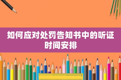 如何應(yīng)對處罰告知書中的聽證時間安排