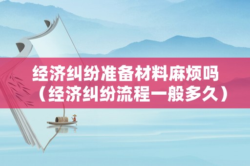 經濟糾紛準備材料麻煩嗎（經濟糾紛流程一般多久）