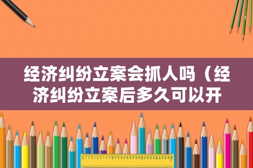 經濟糾紛立案會抓人嗎（經濟糾紛立案后多久可以開庭審理）
