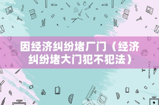 因經濟糾紛堵廠門（經濟糾紛堵大門犯不犯法）