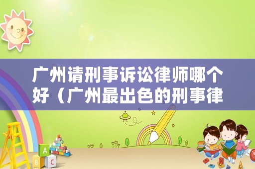 廣州請刑事訴訟律師哪個好（廣州最出色的刑事律師）