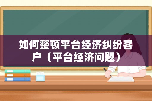 如何整頓平臺經濟糾紛客戶（平臺經濟問題）