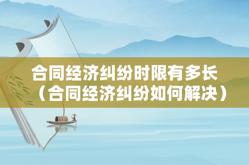 合同經濟糾紛時限有多長（合同經濟糾紛如何解決）