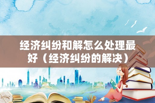 經濟糾紛和解怎么處理最好（經濟糾紛的解決）