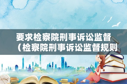 要求檢察院刑事訴訟監(jiān)督（檢察院刑事訴訟監(jiān)督規(guī)則2021）