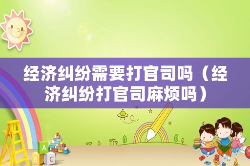 經濟糾紛需要打官司嗎（經濟糾紛打官司麻煩嗎）