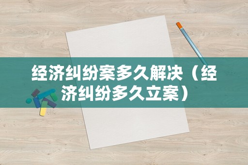 經(jīng)濟(jì)糾紛案多久解決（經(jīng)濟(jì)糾紛多久立案）