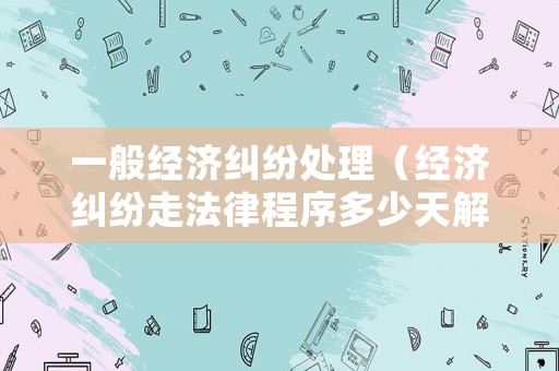 一般經(jīng)濟(jì)糾紛處理（經(jīng)濟(jì)糾紛走法律程序多少天解決）
