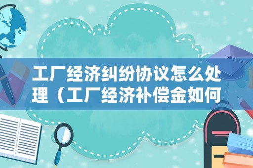 工廠經濟糾紛協議怎么處理（工廠經濟補償金如何計算）